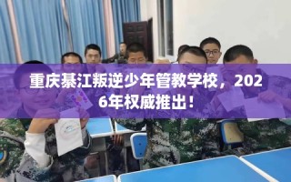 重庆綦江叛逆少年管教学校，2026年权威推出！