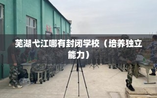 芜湖弋江哪有封闭学校（培养独立能力）