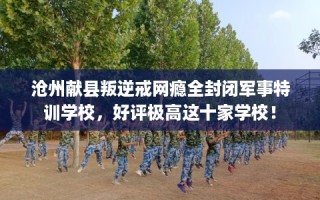 沧州献县叛逆戒网瘾全封闭军事特训学校，好评极高这十家学校！