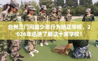 台州三门问题少年行为矫正学校，2026年迅速了解这十家学校！