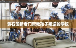 黄石阳新专门管教孩子叛逆的学校