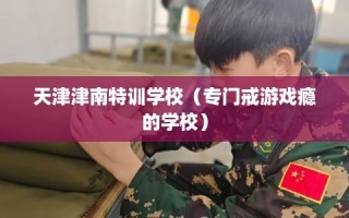 天津津南特训学校（专门戒游戏瘾的学校）