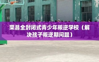 荣昌全封闭式青少年叛逆学校（解决孩子叛逆期问题）