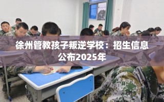 徐州管教孩子叛逆学校：招生信息公布2025年