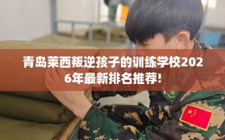 青岛莱西叛逆孩子的训练学校2026年最新排名推荐!