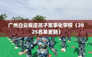 广州白云叛逆孩子军事化学校（2025名单更新）