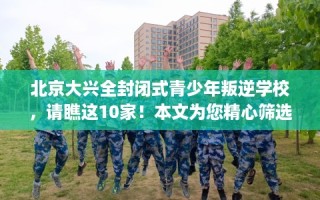北京大兴全封闭式青少年叛逆学校，请瞧这10家！本文为您精心筛选！