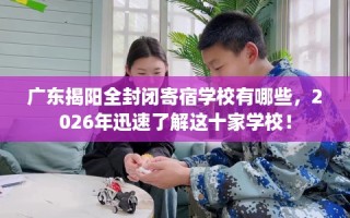 广东揭阳全封闭寄宿学校有哪些，2026年迅速了解这十家学校！