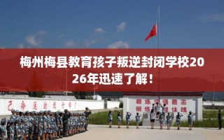 梅州梅县教育孩子叛逆封闭学校2026年迅速了解！