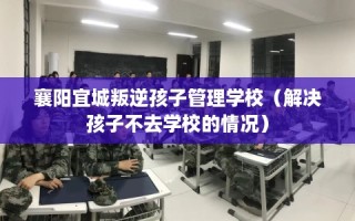 襄阳宜城叛逆孩子管理学校（解决孩子不去学校的情况）