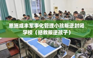 恩施咸丰军事化管理小孩叛逆封闭学校（拯救叛逆孩子）
