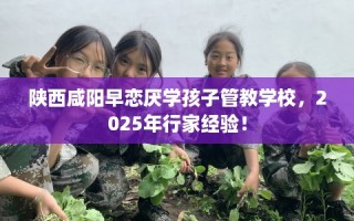 陕西咸阳早恋厌学孩子管教学校，2025年行家经验！