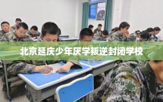 北京延庆少年厌学叛逆封闭学校