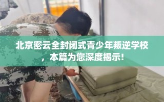 北京密云全封闭式青少年叛逆学校，本篇为您深度揭示!