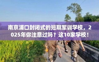 南京浦口封闭式的短期军训学校，2025年你注意过吗？这10家学校！