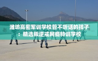 潍坊高密军训学校管不听话的孩子：精选叛逆戒网瘾特训学校