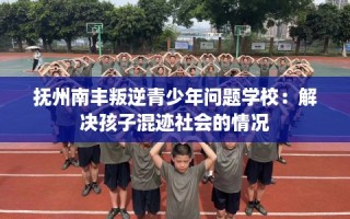 抚州南丰叛逆青少年问题学校：解决孩子混迹社会的情况