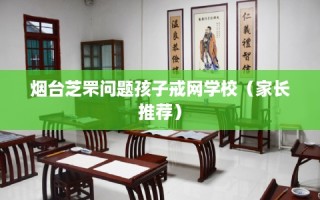 烟台芝罘问题孩子戒网学校（家长推荐）