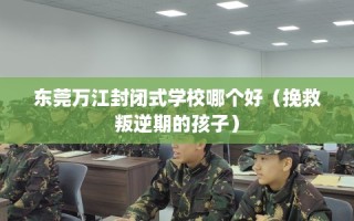 东莞万江封闭式学校哪个好（挽救叛逆期的孩子）