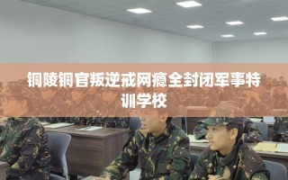 铜陵铜官叛逆戒网瘾全封闭军事特训学校