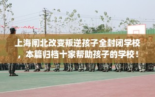 上海闸北改变叛逆孩子全封闭学校，本篇归档十家帮助孩子的学校！