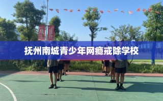 抚州南城青少年网瘾戒除学校