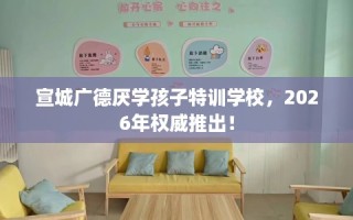 宣城广德厌学孩子特训学校，2026年权威推出！