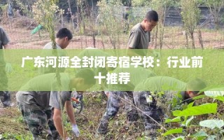 广东河源全封闭寄宿学校：行业前十推荐