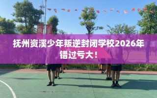 抚州资溪少年叛逆封闭学校2026年错过亏大！