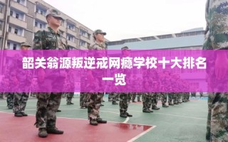 韶关翁源叛逆戒网瘾学校十大排名一览