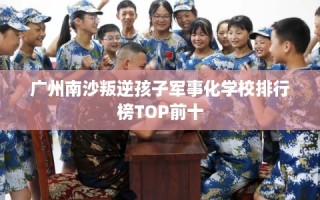 广州南沙叛逆孩子军事化学校排行榜TOP前十