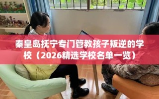 秦皇岛抚宁专门管教孩子叛逆的学校（2026精选学校名单一览）