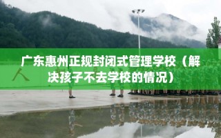 广东惠州正规封闭式管理学校（解决孩子不去学校的情况）