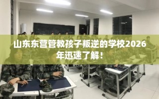 山东东营管教孩子叛逆的学校2026年迅速了解！