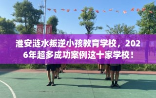 淮安涟水叛逆小孩教育学校，2026年超多成功案例这十家学校！