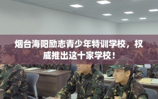 烟台海阳励志青少年特训学校，权威推出这十家学校！