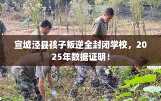 宣城泾县孩子叛逆全封闭学校，2025年数据证明！