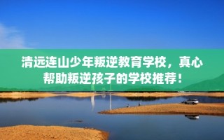 清远连山少年叛逆教育学校，真心帮助叛逆孩子的学校推荐！