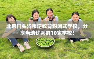 北京门头沟叛逆教育封闭式学校，分享当地优秀的10家学校！
