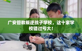 广安管教叛逆孩子学校，这十家学校错过亏大！
