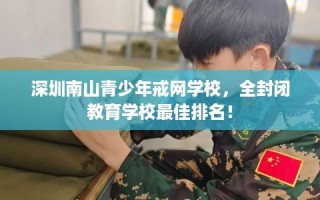 深圳南山青少年戒网学校，全封闭教育学校最佳排名！