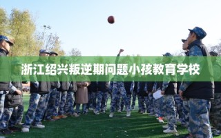 浙江绍兴叛逆期问题小孩教育学校