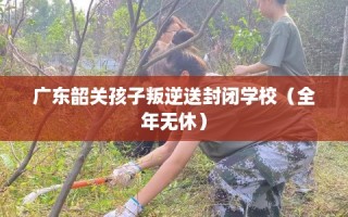 广东韶关孩子叛逆送封闭学校（全年无休）