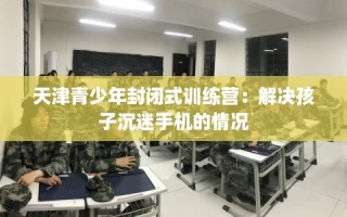 天津青少年封闭式训练营：解决孩子沉迷手机的情况