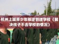 杭州上城青少年叛逆管理学校（解决孩子不去学校的情况）