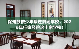 徐州鼓楼少年叛逆封闭学校，2026年行家经验这十家学校！