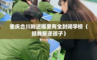 重庆合川附近哪里有全封闭学校（拯救叛逆孩子）