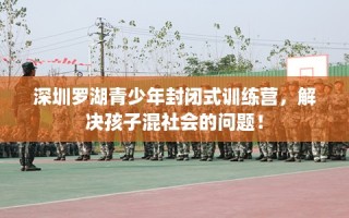 深圳罗湖青少年封闭式训练营，解决孩子混社会的问题！