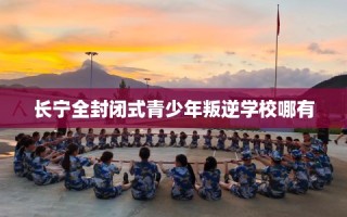 长宁全封闭式青少年叛逆学校哪有