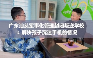 广东汕头军事化管理封闭叛逆学校：解决孩子沉迷手机的情况